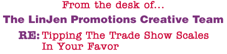 From the desk of... The LinJen Promotions Creative Team RE: Tipping The Trade Show Scales In Your Favor