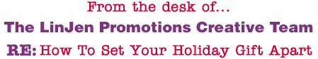 From the desk of... The LinJen Promotions Creative Team RE: How To Set Your Holiday Gift Apart