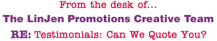 From the desk of... The LinJen Promotions Creative Team RE: Testimonials: Can We Quote You?