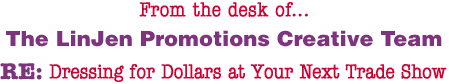 From the desk of... The LinJen Promotions Creative Team RE: Dressing for Dollars at Your Next Trade Show