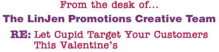From the desk of... The LinJen Promotions Creative Team RE: Let Cupid Target Your Customers This Valentine�s