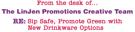 From the desk of... The LinJen Promotions Creative Team RE: Sip Safe, Promote Green with New Drinkware Options