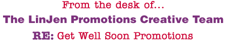 From the desk of... The LinJen Promotions Creative Team RE: Get Well Soon Promotions
